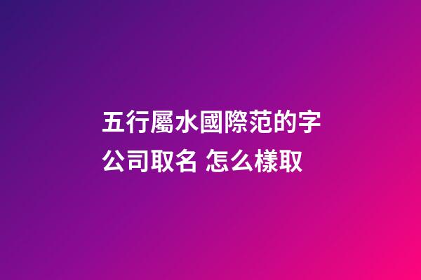 五行屬水國際范的字公司取名 怎么樣取-第1張-公司起名-玄機派